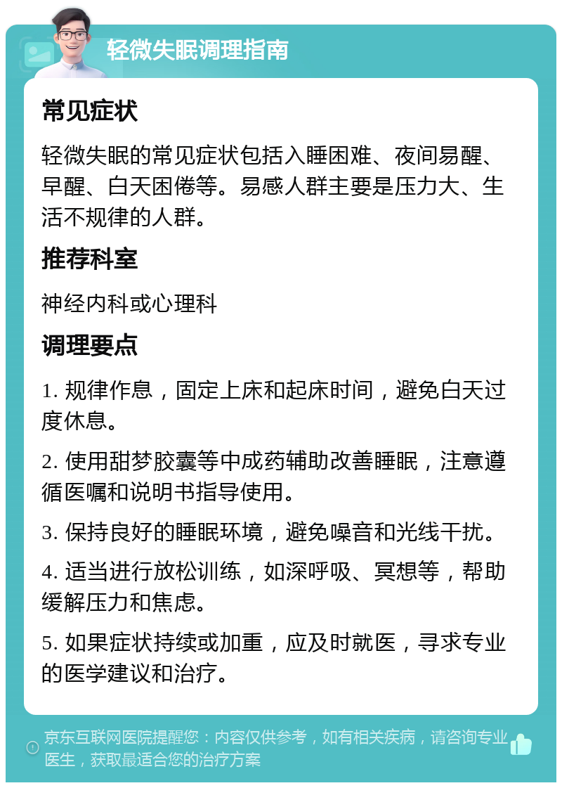 轻微失眠调理指南 常见症状 轻微失眠的常见症状包括入睡困难、夜间易醒、早醒、白天困倦等。易感人群主要是压力大、生活不规律的人群。 推荐科室 神经内科或心理科 调理要点 1. 规律作息，固定上床和起床时间，避免白天过度休息。 2. 使用甜梦胶囊等中成药辅助改善睡眠，注意遵循医嘱和说明书指导使用。 3. 保持良好的睡眠环境，避免噪音和光线干扰。 4. 适当进行放松训练，如深呼吸、冥想等，帮助缓解压力和焦虑。 5. 如果症状持续或加重，应及时就医，寻求专业的医学建议和治疗。