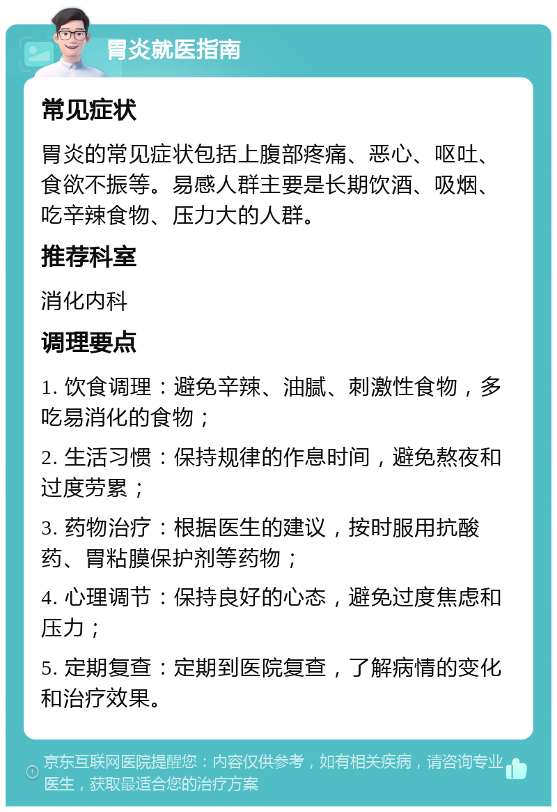 胃炎就医指南 常见症状 胃炎的常见症状包括上腹部疼痛、恶心、呕吐、食欲不振等。易感人群主要是长期饮酒、吸烟、吃辛辣食物、压力大的人群。 推荐科室 消化内科 调理要点 1. 饮食调理：避免辛辣、油腻、刺激性食物，多吃易消化的食物； 2. 生活习惯：保持规律的作息时间，避免熬夜和过度劳累； 3. 药物治疗：根据医生的建议，按时服用抗酸药、胃粘膜保护剂等药物； 4. 心理调节：保持良好的心态，避免过度焦虑和压力； 5. 定期复查：定期到医院复查，了解病情的变化和治疗效果。