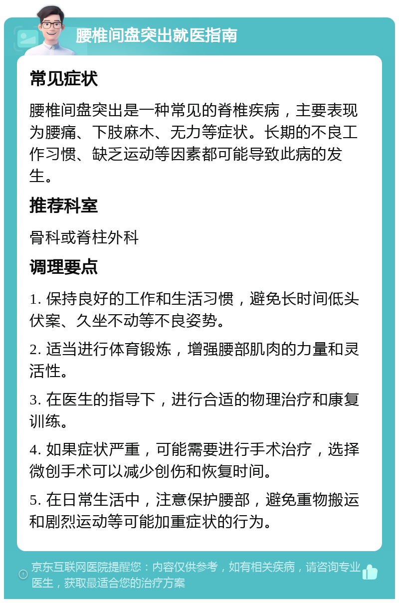 腰椎间盘突出就医指南 常见症状 腰椎间盘突出是一种常见的脊椎疾病，主要表现为腰痛、下肢麻木、无力等症状。长期的不良工作习惯、缺乏运动等因素都可能导致此病的发生。 推荐科室 骨科或脊柱外科 调理要点 1. 保持良好的工作和生活习惯，避免长时间低头伏案、久坐不动等不良姿势。 2. 适当进行体育锻炼，增强腰部肌肉的力量和灵活性。 3. 在医生的指导下，进行合适的物理治疗和康复训练。 4. 如果症状严重，可能需要进行手术治疗，选择微创手术可以减少创伤和恢复时间。 5. 在日常生活中，注意保护腰部，避免重物搬运和剧烈运动等可能加重症状的行为。