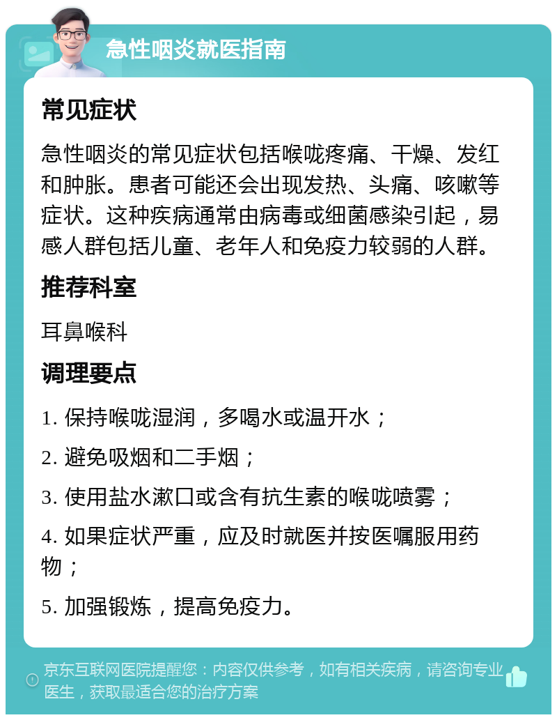 急性咽炎就医指南 常见症状 急性咽炎的常见症状包括喉咙疼痛、干燥、发红和肿胀。患者可能还会出现发热、头痛、咳嗽等症状。这种疾病通常由病毒或细菌感染引起，易感人群包括儿童、老年人和免疫力较弱的人群。 推荐科室 耳鼻喉科 调理要点 1. 保持喉咙湿润，多喝水或温开水； 2. 避免吸烟和二手烟； 3. 使用盐水漱口或含有抗生素的喉咙喷雾； 4. 如果症状严重，应及时就医并按医嘱服用药物； 5. 加强锻炼，提高免疫力。