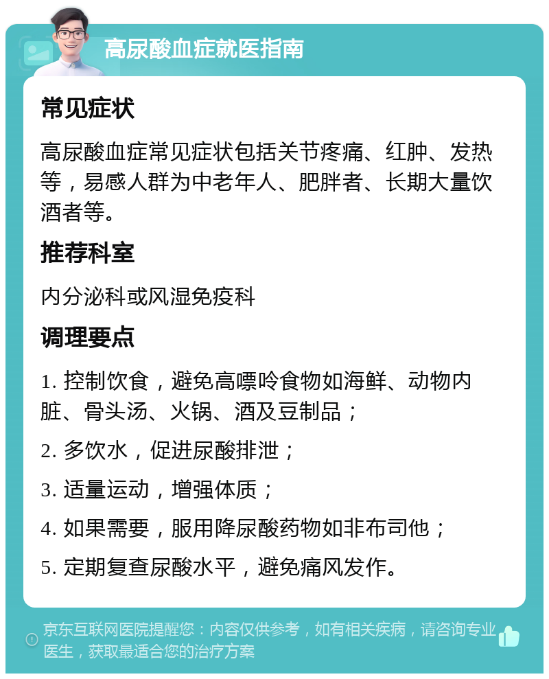 高尿酸血症就医指南 常见症状 高尿酸血症常见症状包括关节疼痛、红肿、发热等，易感人群为中老年人、肥胖者、长期大量饮酒者等。 推荐科室 内分泌科或风湿免疫科 调理要点 1. 控制饮食，避免高嘌呤食物如海鲜、动物内脏、骨头汤、火锅、酒及豆制品； 2. 多饮水，促进尿酸排泄； 3. 适量运动，增强体质； 4. 如果需要，服用降尿酸药物如非布司他； 5. 定期复查尿酸水平，避免痛风发作。