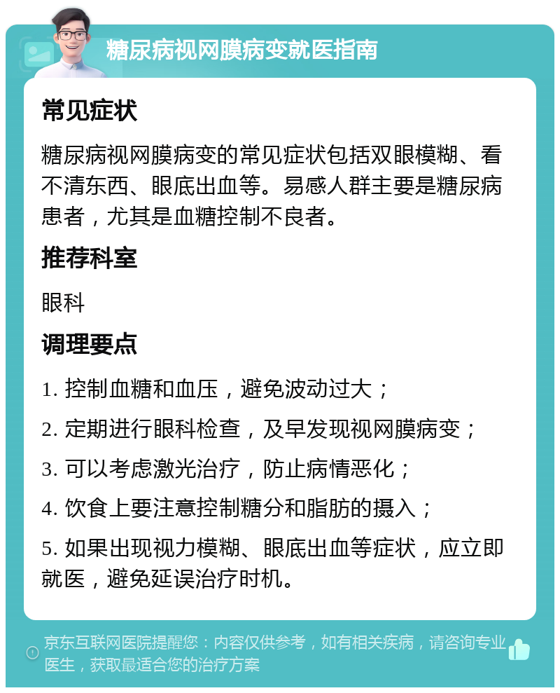 糖尿病视网膜病变就医指南 常见症状 糖尿病视网膜病变的常见症状包括双眼模糊、看不清东西、眼底出血等。易感人群主要是糖尿病患者，尤其是血糖控制不良者。 推荐科室 眼科 调理要点 1. 控制血糖和血压，避免波动过大； 2. 定期进行眼科检查，及早发现视网膜病变； 3. 可以考虑激光治疗，防止病情恶化； 4. 饮食上要注意控制糖分和脂肪的摄入； 5. 如果出现视力模糊、眼底出血等症状，应立即就医，避免延误治疗时机。