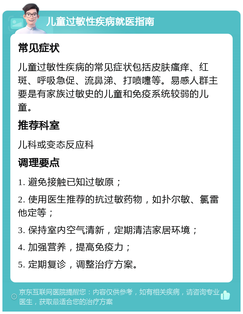 儿童过敏性疾病就医指南 常见症状 儿童过敏性疾病的常见症状包括皮肤瘙痒、红斑、呼吸急促、流鼻涕、打喷嚏等。易感人群主要是有家族过敏史的儿童和免疫系统较弱的儿童。 推荐科室 儿科或变态反应科 调理要点 1. 避免接触已知过敏原； 2. 使用医生推荐的抗过敏药物，如扑尔敏、氯雷他定等； 3. 保持室内空气清新，定期清洁家居环境； 4. 加强营养，提高免疫力； 5. 定期复诊，调整治疗方案。