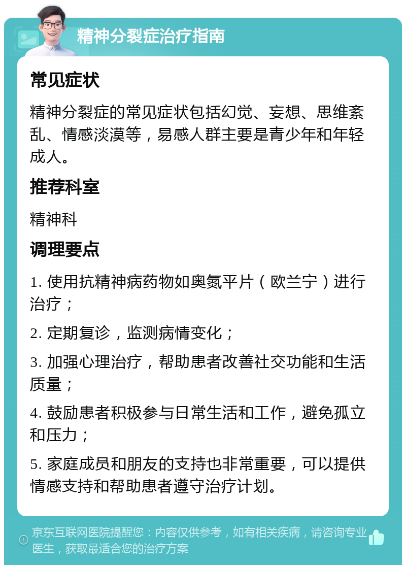 精神分裂症治疗指南 常见症状 精神分裂症的常见症状包括幻觉、妄想、思维紊乱、情感淡漠等，易感人群主要是青少年和年轻成人。 推荐科室 精神科 调理要点 1. 使用抗精神病药物如奥氮平片（欧兰宁）进行治疗； 2. 定期复诊，监测病情变化； 3. 加强心理治疗，帮助患者改善社交功能和生活质量； 4. 鼓励患者积极参与日常生活和工作，避免孤立和压力； 5. 家庭成员和朋友的支持也非常重要，可以提供情感支持和帮助患者遵守治疗计划。