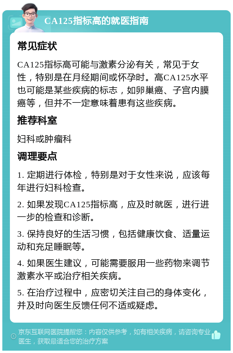 CA125指标高的就医指南 常见症状 CA125指标高可能与激素分泌有关，常见于女性，特别是在月经期间或怀孕时。高CA125水平也可能是某些疾病的标志，如卵巢癌、子宫内膜癌等，但并不一定意味着患有这些疾病。 推荐科室 妇科或肿瘤科 调理要点 1. 定期进行体检，特别是对于女性来说，应该每年进行妇科检查。 2. 如果发现CA125指标高，应及时就医，进行进一步的检查和诊断。 3. 保持良好的生活习惯，包括健康饮食、适量运动和充足睡眠等。 4. 如果医生建议，可能需要服用一些药物来调节激素水平或治疗相关疾病。 5. 在治疗过程中，应密切关注自己的身体变化，并及时向医生反馈任何不适或疑虑。