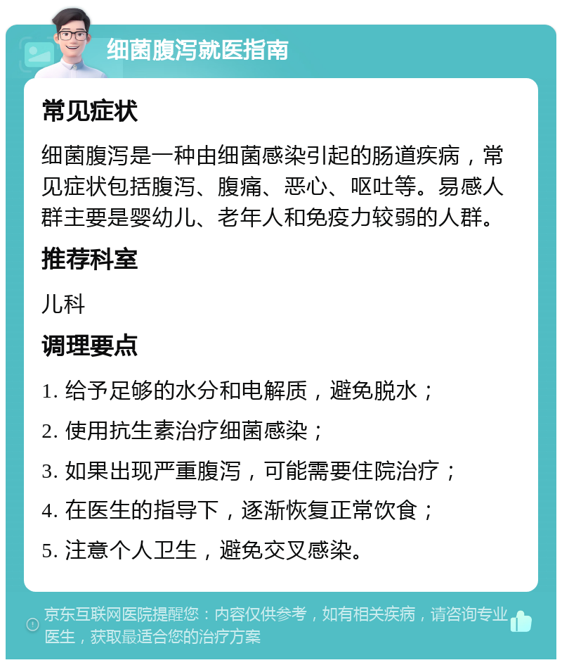 细菌腹泻就医指南 常见症状 细菌腹泻是一种由细菌感染引起的肠道疾病，常见症状包括腹泻、腹痛、恶心、呕吐等。易感人群主要是婴幼儿、老年人和免疫力较弱的人群。 推荐科室 儿科 调理要点 1. 给予足够的水分和电解质，避免脱水； 2. 使用抗生素治疗细菌感染； 3. 如果出现严重腹泻，可能需要住院治疗； 4. 在医生的指导下，逐渐恢复正常饮食； 5. 注意个人卫生，避免交叉感染。