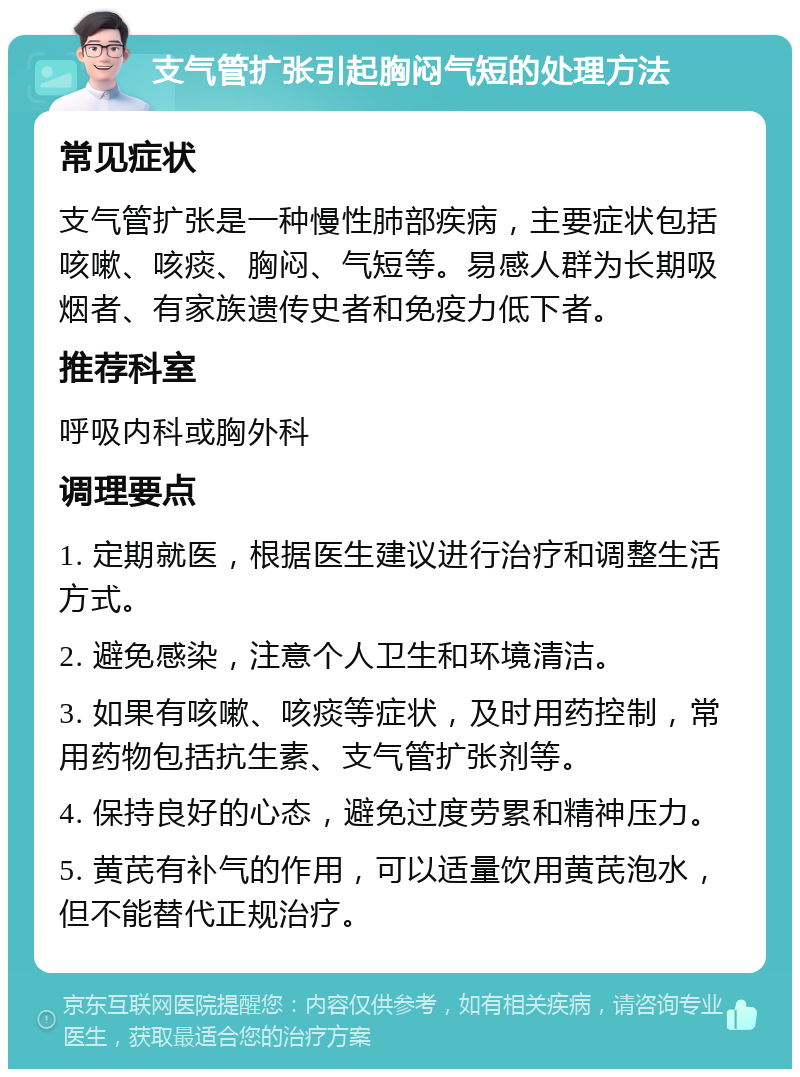 支气管扩张引起胸闷气短的处理方法 常见症状 支气管扩张是一种慢性肺部疾病，主要症状包括咳嗽、咳痰、胸闷、气短等。易感人群为长期吸烟者、有家族遗传史者和免疫力低下者。 推荐科室 呼吸内科或胸外科 调理要点 1. 定期就医，根据医生建议进行治疗和调整生活方式。 2. 避免感染，注意个人卫生和环境清洁。 3. 如果有咳嗽、咳痰等症状，及时用药控制，常用药物包括抗生素、支气管扩张剂等。 4. 保持良好的心态，避免过度劳累和精神压力。 5. 黄芪有补气的作用，可以适量饮用黄芪泡水，但不能替代正规治疗。