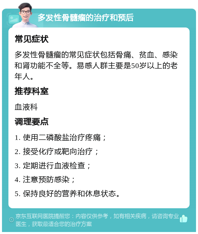 多发性骨髓瘤的治疗和预后 常见症状 多发性骨髓瘤的常见症状包括骨痛、贫血、感染和肾功能不全等。易感人群主要是50岁以上的老年人。 推荐科室 血液科 调理要点 1. 使用二磷酸盐治疗疼痛； 2. 接受化疗或靶向治疗； 3. 定期进行血液检查； 4. 注意预防感染； 5. 保持良好的营养和休息状态。