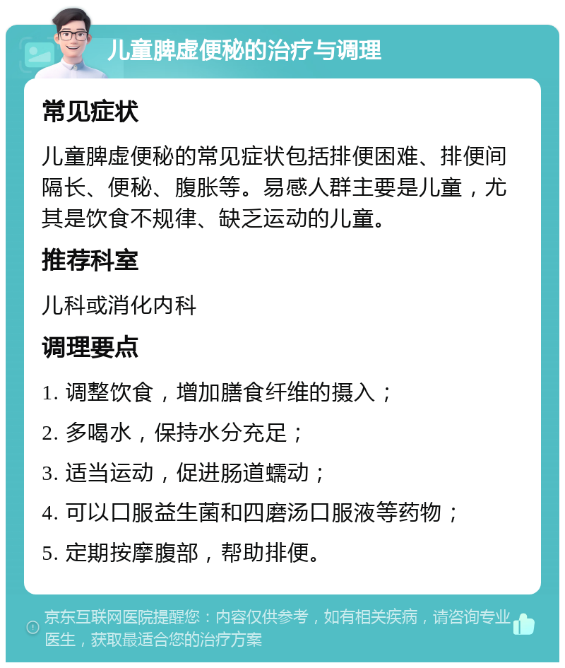 儿童脾虚便秘的治疗与调理 常见症状 儿童脾虚便秘的常见症状包括排便困难、排便间隔长、便秘、腹胀等。易感人群主要是儿童，尤其是饮食不规律、缺乏运动的儿童。 推荐科室 儿科或消化内科 调理要点 1. 调整饮食，增加膳食纤维的摄入； 2. 多喝水，保持水分充足； 3. 适当运动，促进肠道蠕动； 4. 可以口服益生菌和四磨汤口服液等药物； 5. 定期按摩腹部，帮助排便。