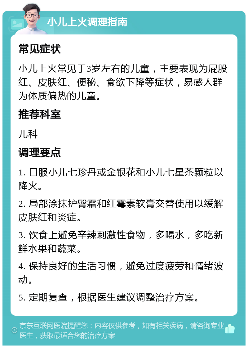 小儿上火调理指南 常见症状 小儿上火常见于3岁左右的儿童，主要表现为屁股红、皮肤红、便秘、食欲下降等症状，易感人群为体质偏热的儿童。 推荐科室 儿科 调理要点 1. 口服小儿七珍丹或金银花和小儿七星茶颗粒以降火。 2. 局部涂抹护臀霜和红霉素软膏交替使用以缓解皮肤红和炎症。 3. 饮食上避免辛辣刺激性食物，多喝水，多吃新鲜水果和蔬菜。 4. 保持良好的生活习惯，避免过度疲劳和情绪波动。 5. 定期复查，根据医生建议调整治疗方案。