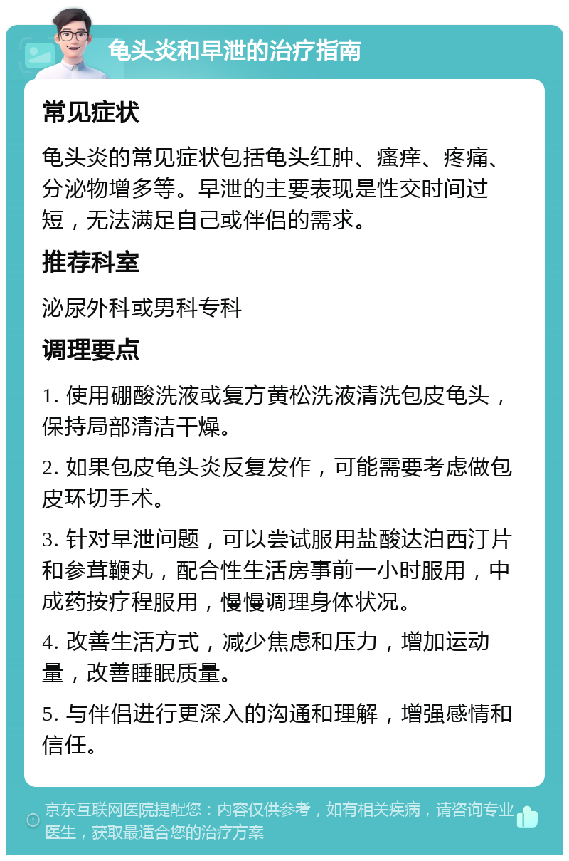 龟头炎和早泄的治疗指南 常见症状 龟头炎的常见症状包括龟头红肿、瘙痒、疼痛、分泌物增多等。早泄的主要表现是性交时间过短，无法满足自己或伴侣的需求。 推荐科室 泌尿外科或男科专科 调理要点 1. 使用硼酸洗液或复方黄松洗液清洗包皮龟头，保持局部清洁干燥。 2. 如果包皮龟头炎反复发作，可能需要考虑做包皮环切手术。 3. 针对早泄问题，可以尝试服用盐酸达泊西汀片和参茸鞭丸，配合性生活房事前一小时服用，中成药按疗程服用，慢慢调理身体状况。 4. 改善生活方式，减少焦虑和压力，增加运动量，改善睡眠质量。 5. 与伴侣进行更深入的沟通和理解，增强感情和信任。