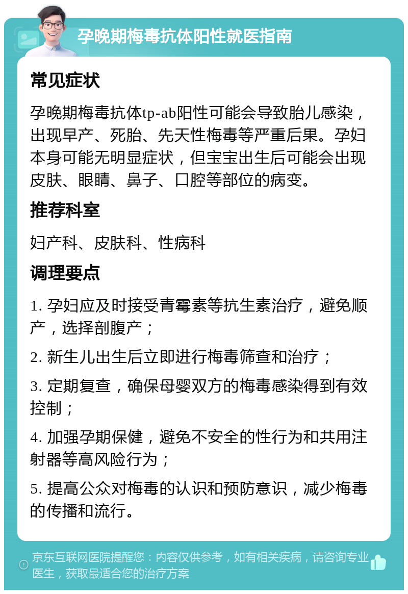 孕晚期梅毒抗体阳性就医指南 常见症状 孕晚期梅毒抗体tp-ab阳性可能会导致胎儿感染，出现早产、死胎、先天性梅毒等严重后果。孕妇本身可能无明显症状，但宝宝出生后可能会出现皮肤、眼睛、鼻子、口腔等部位的病变。 推荐科室 妇产科、皮肤科、性病科 调理要点 1. 孕妇应及时接受青霉素等抗生素治疗，避免顺产，选择剖腹产； 2. 新生儿出生后立即进行梅毒筛查和治疗； 3. 定期复查，确保母婴双方的梅毒感染得到有效控制； 4. 加强孕期保健，避免不安全的性行为和共用注射器等高风险行为； 5. 提高公众对梅毒的认识和预防意识，减少梅毒的传播和流行。