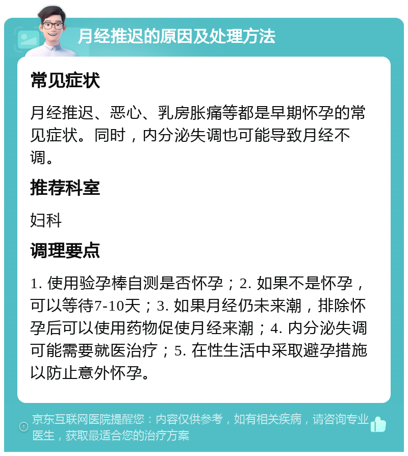 月经推迟的原因及处理方法 常见症状 月经推迟、恶心、乳房胀痛等都是早期怀孕的常见症状。同时，内分泌失调也可能导致月经不调。 推荐科室 妇科 调理要点 1. 使用验孕棒自测是否怀孕；2. 如果不是怀孕，可以等待7-10天；3. 如果月经仍未来潮，排除怀孕后可以使用药物促使月经来潮；4. 内分泌失调可能需要就医治疗；5. 在性生活中采取避孕措施以防止意外怀孕。