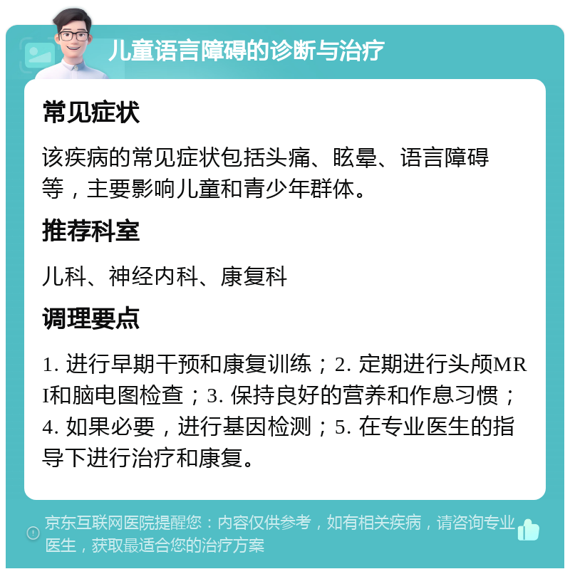 儿童语言障碍的诊断与治疗 常见症状 该疾病的常见症状包括头痛、眩晕、语言障碍等，主要影响儿童和青少年群体。 推荐科室 儿科、神经内科、康复科 调理要点 1. 进行早期干预和康复训练；2. 定期进行头颅MRI和脑电图检查；3. 保持良好的营养和作息习惯；4. 如果必要，进行基因检测；5. 在专业医生的指导下进行治疗和康复。