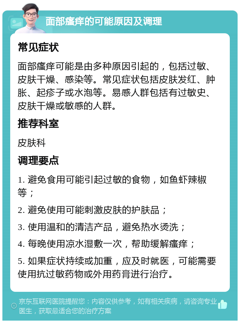 面部瘙痒的可能原因及调理 常见症状 面部瘙痒可能是由多种原因引起的，包括过敏、皮肤干燥、感染等。常见症状包括皮肤发红、肿胀、起疹子或水泡等。易感人群包括有过敏史、皮肤干燥或敏感的人群。 推荐科室 皮肤科 调理要点 1. 避免食用可能引起过敏的食物，如鱼虾辣椒等； 2. 避免使用可能刺激皮肤的护肤品； 3. 使用温和的清洁产品，避免热水烫洗； 4. 每晚使用凉水湿敷一次，帮助缓解瘙痒； 5. 如果症状持续或加重，应及时就医，可能需要使用抗过敏药物或外用药膏进行治疗。