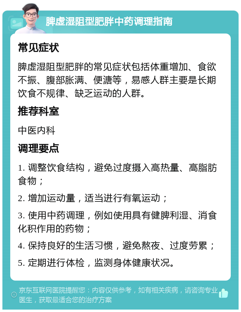 脾虚湿阻型肥胖中药调理指南 常见症状 脾虚湿阻型肥胖的常见症状包括体重增加、食欲不振、腹部胀满、便溏等，易感人群主要是长期饮食不规律、缺乏运动的人群。 推荐科室 中医内科 调理要点 1. 调整饮食结构，避免过度摄入高热量、高脂肪食物； 2. 增加运动量，适当进行有氧运动； 3. 使用中药调理，例如使用具有健脾利湿、消食化积作用的药物； 4. 保持良好的生活习惯，避免熬夜、过度劳累； 5. 定期进行体检，监测身体健康状况。