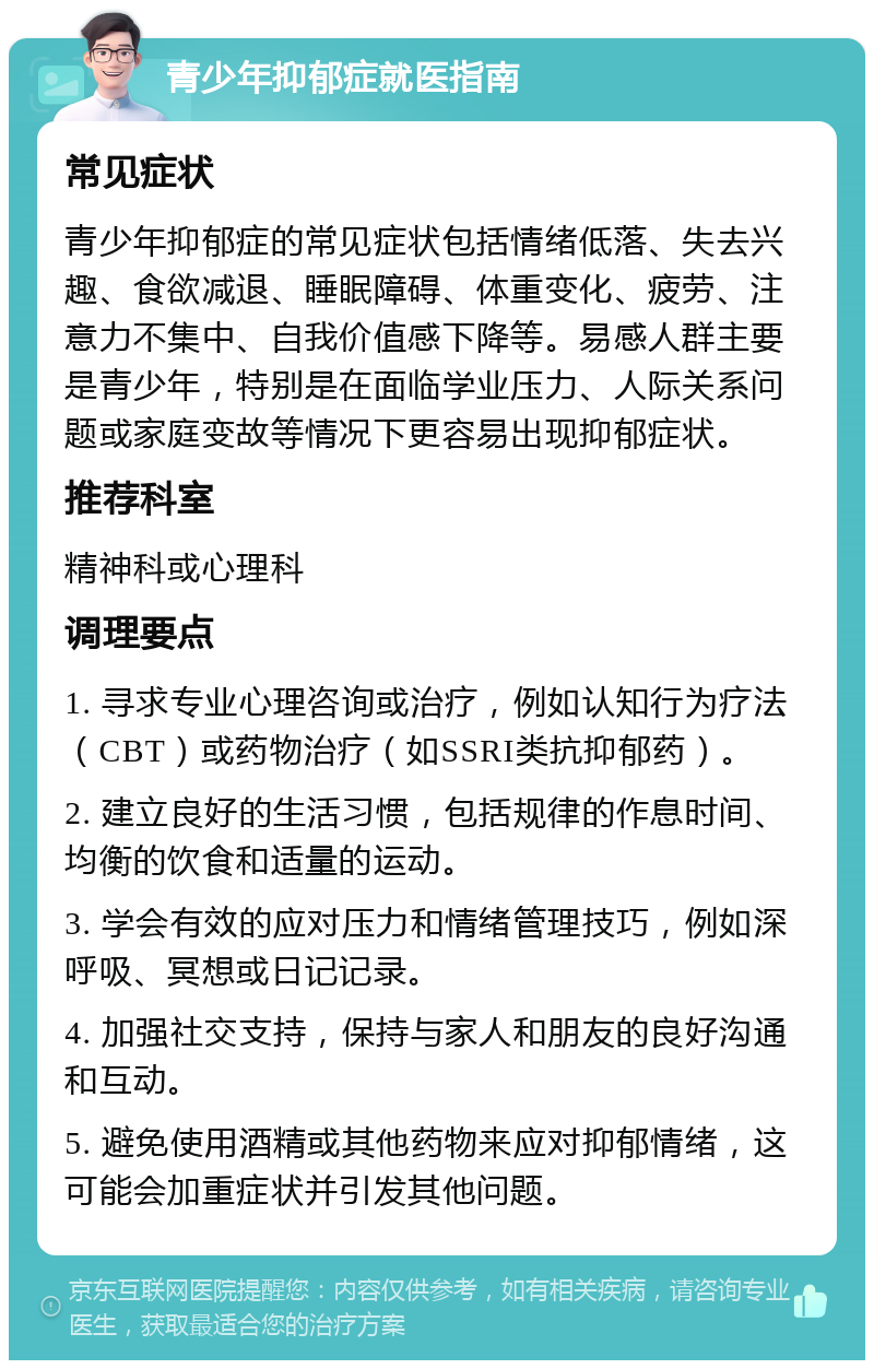 青少年抑郁症就医指南 常见症状 青少年抑郁症的常见症状包括情绪低落、失去兴趣、食欲减退、睡眠障碍、体重变化、疲劳、注意力不集中、自我价值感下降等。易感人群主要是青少年，特别是在面临学业压力、人际关系问题或家庭变故等情况下更容易出现抑郁症状。 推荐科室 精神科或心理科 调理要点 1. 寻求专业心理咨询或治疗，例如认知行为疗法（CBT）或药物治疗（如SSRI类抗抑郁药）。 2. 建立良好的生活习惯，包括规律的作息时间、均衡的饮食和适量的运动。 3. 学会有效的应对压力和情绪管理技巧，例如深呼吸、冥想或日记记录。 4. 加强社交支持，保持与家人和朋友的良好沟通和互动。 5. 避免使用酒精或其他药物来应对抑郁情绪，这可能会加重症状并引发其他问题。