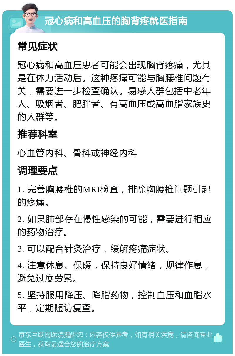 冠心病和高血压的胸背疼就医指南 常见症状 冠心病和高血压患者可能会出现胸背疼痛，尤其是在体力活动后。这种疼痛可能与胸腰椎问题有关，需要进一步检查确认。易感人群包括中老年人、吸烟者、肥胖者、有高血压或高血脂家族史的人群等。 推荐科室 心血管内科、骨科或神经内科 调理要点 1. 完善胸腰椎的MRI检查，排除胸腰椎问题引起的疼痛。 2. 如果肺部存在慢性感染的可能，需要进行相应的药物治疗。 3. 可以配合针灸治疗，缓解疼痛症状。 4. 注意休息、保暖，保持良好情绪，规律作息，避免过度劳累。 5. 坚持服用降压、降脂药物，控制血压和血脂水平，定期随访复查。