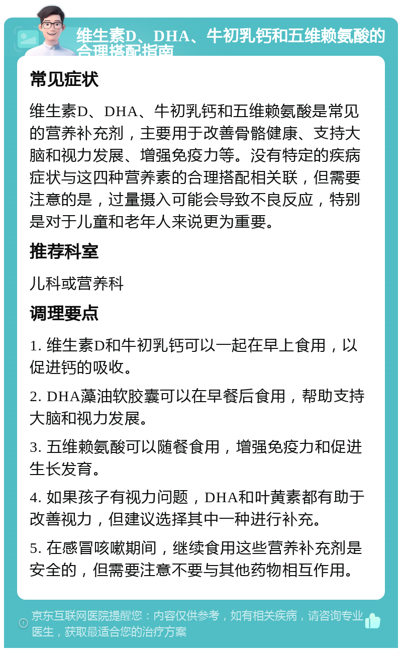 维生素D、DHA、牛初乳钙和五维赖氨酸的合理搭配指南 常见症状 维生素D、DHA、牛初乳钙和五维赖氨酸是常见的营养补充剂，主要用于改善骨骼健康、支持大脑和视力发展、增强免疫力等。没有特定的疾病症状与这四种营养素的合理搭配相关联，但需要注意的是，过量摄入可能会导致不良反应，特别是对于儿童和老年人来说更为重要。 推荐科室 儿科或营养科 调理要点 1. 维生素D和牛初乳钙可以一起在早上食用，以促进钙的吸收。 2. DHA藻油软胶囊可以在早餐后食用，帮助支持大脑和视力发展。 3. 五维赖氨酸可以随餐食用，增强免疫力和促进生长发育。 4. 如果孩子有视力问题，DHA和叶黄素都有助于改善视力，但建议选择其中一种进行补充。 5. 在感冒咳嗽期间，继续食用这些营养补充剂是安全的，但需要注意不要与其他药物相互作用。