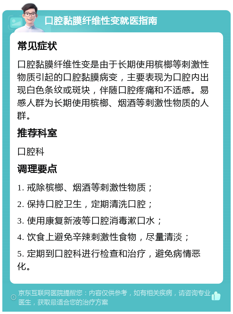 口腔黏膜纤维性变就医指南 常见症状 口腔黏膜纤维性变是由于长期使用槟榔等刺激性物质引起的口腔黏膜病变，主要表现为口腔内出现白色条纹或斑块，伴随口腔疼痛和不适感。易感人群为长期使用槟榔、烟酒等刺激性物质的人群。 推荐科室 口腔科 调理要点 1. 戒除槟榔、烟酒等刺激性物质； 2. 保持口腔卫生，定期清洗口腔； 3. 使用康复新液等口腔消毒漱口水； 4. 饮食上避免辛辣刺激性食物，尽量清淡； 5. 定期到口腔科进行检查和治疗，避免病情恶化。