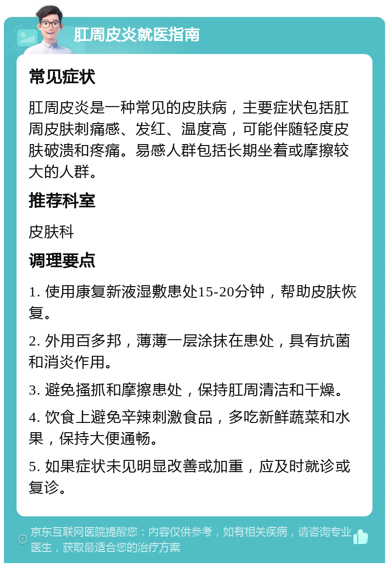 肛周皮炎就医指南 常见症状 肛周皮炎是一种常见的皮肤病，主要症状包括肛周皮肤刺痛感、发红、温度高，可能伴随轻度皮肤破溃和疼痛。易感人群包括长期坐着或摩擦较大的人群。 推荐科室 皮肤科 调理要点 1. 使用康复新液湿敷患处15-20分钟，帮助皮肤恢复。 2. 外用百多邦，薄薄一层涂抹在患处，具有抗菌和消炎作用。 3. 避免搔抓和摩擦患处，保持肛周清洁和干燥。 4. 饮食上避免辛辣刺激食品，多吃新鲜蔬菜和水果，保持大便通畅。 5. 如果症状未见明显改善或加重，应及时就诊或复诊。