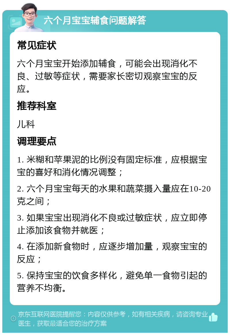 六个月宝宝辅食问题解答 常见症状 六个月宝宝开始添加辅食，可能会出现消化不良、过敏等症状，需要家长密切观察宝宝的反应。 推荐科室 儿科 调理要点 1. 米糊和苹果泥的比例没有固定标准，应根据宝宝的喜好和消化情况调整； 2. 六个月宝宝每天的水果和蔬菜摄入量应在10-20克之间； 3. 如果宝宝出现消化不良或过敏症状，应立即停止添加该食物并就医； 4. 在添加新食物时，应逐步增加量，观察宝宝的反应； 5. 保持宝宝的饮食多样化，避免单一食物引起的营养不均衡。