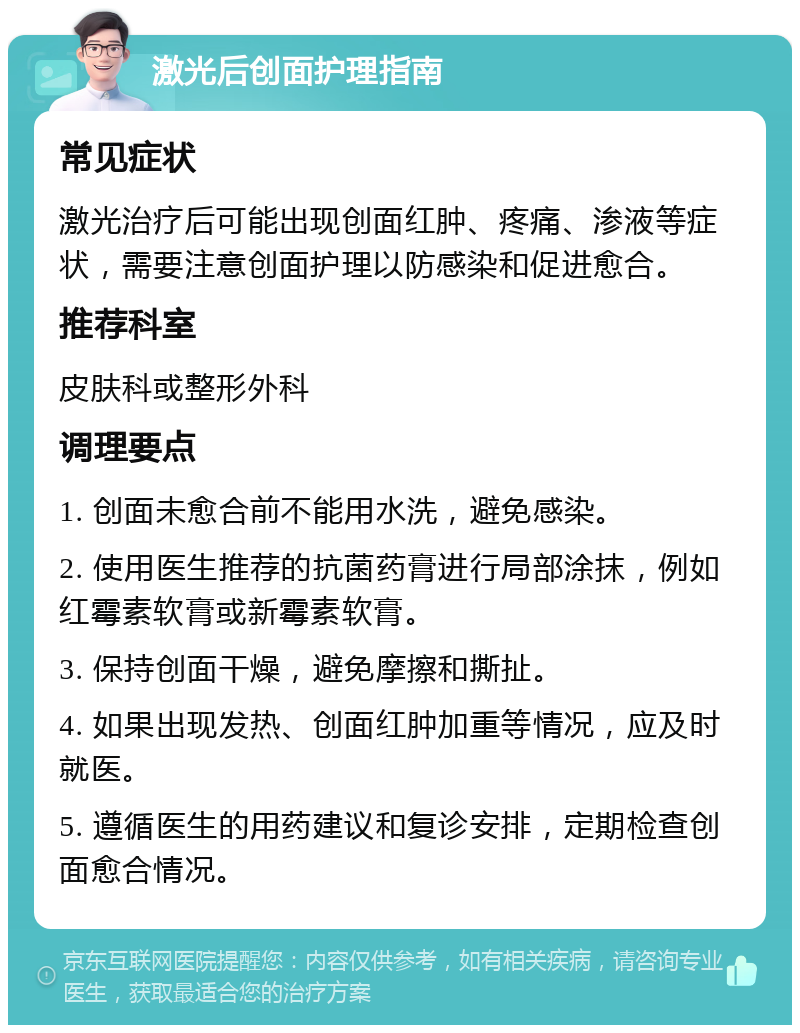 激光后创面护理指南 常见症状 激光治疗后可能出现创面红肿、疼痛、渗液等症状，需要注意创面护理以防感染和促进愈合。 推荐科室 皮肤科或整形外科 调理要点 1. 创面未愈合前不能用水洗，避免感染。 2. 使用医生推荐的抗菌药膏进行局部涂抹，例如红霉素软膏或新霉素软膏。 3. 保持创面干燥，避免摩擦和撕扯。 4. 如果出现发热、创面红肿加重等情况，应及时就医。 5. 遵循医生的用药建议和复诊安排，定期检查创面愈合情况。