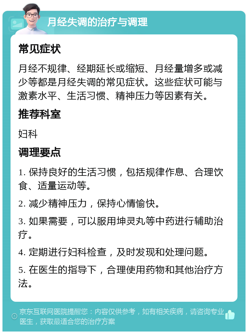 月经失调的治疗与调理 常见症状 月经不规律、经期延长或缩短、月经量增多或减少等都是月经失调的常见症状。这些症状可能与激素水平、生活习惯、精神压力等因素有关。 推荐科室 妇科 调理要点 1. 保持良好的生活习惯，包括规律作息、合理饮食、适量运动等。 2. 减少精神压力，保持心情愉快。 3. 如果需要，可以服用坤灵丸等中药进行辅助治疗。 4. 定期进行妇科检查，及时发现和处理问题。 5. 在医生的指导下，合理使用药物和其他治疗方法。