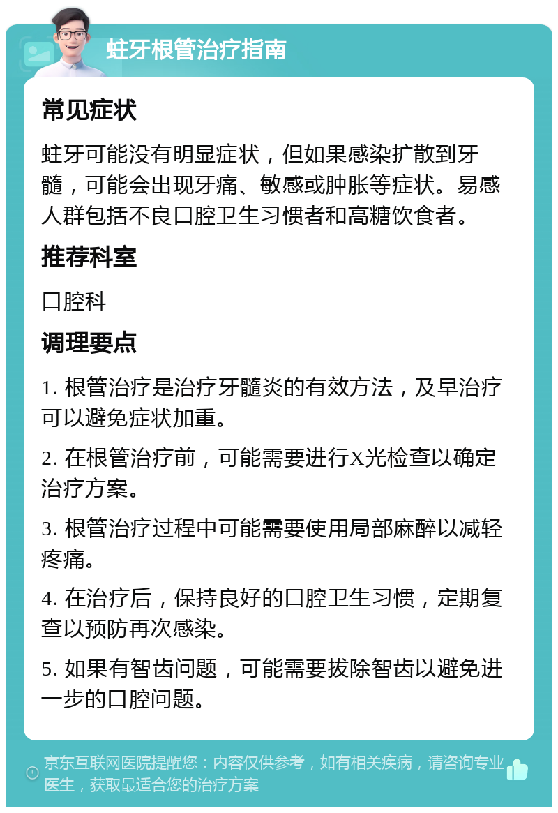 蛀牙根管治疗指南 常见症状 蛀牙可能没有明显症状，但如果感染扩散到牙髓，可能会出现牙痛、敏感或肿胀等症状。易感人群包括不良口腔卫生习惯者和高糖饮食者。 推荐科室 口腔科 调理要点 1. 根管治疗是治疗牙髓炎的有效方法，及早治疗可以避免症状加重。 2. 在根管治疗前，可能需要进行X光检查以确定治疗方案。 3. 根管治疗过程中可能需要使用局部麻醉以减轻疼痛。 4. 在治疗后，保持良好的口腔卫生习惯，定期复查以预防再次感染。 5. 如果有智齿问题，可能需要拔除智齿以避免进一步的口腔问题。