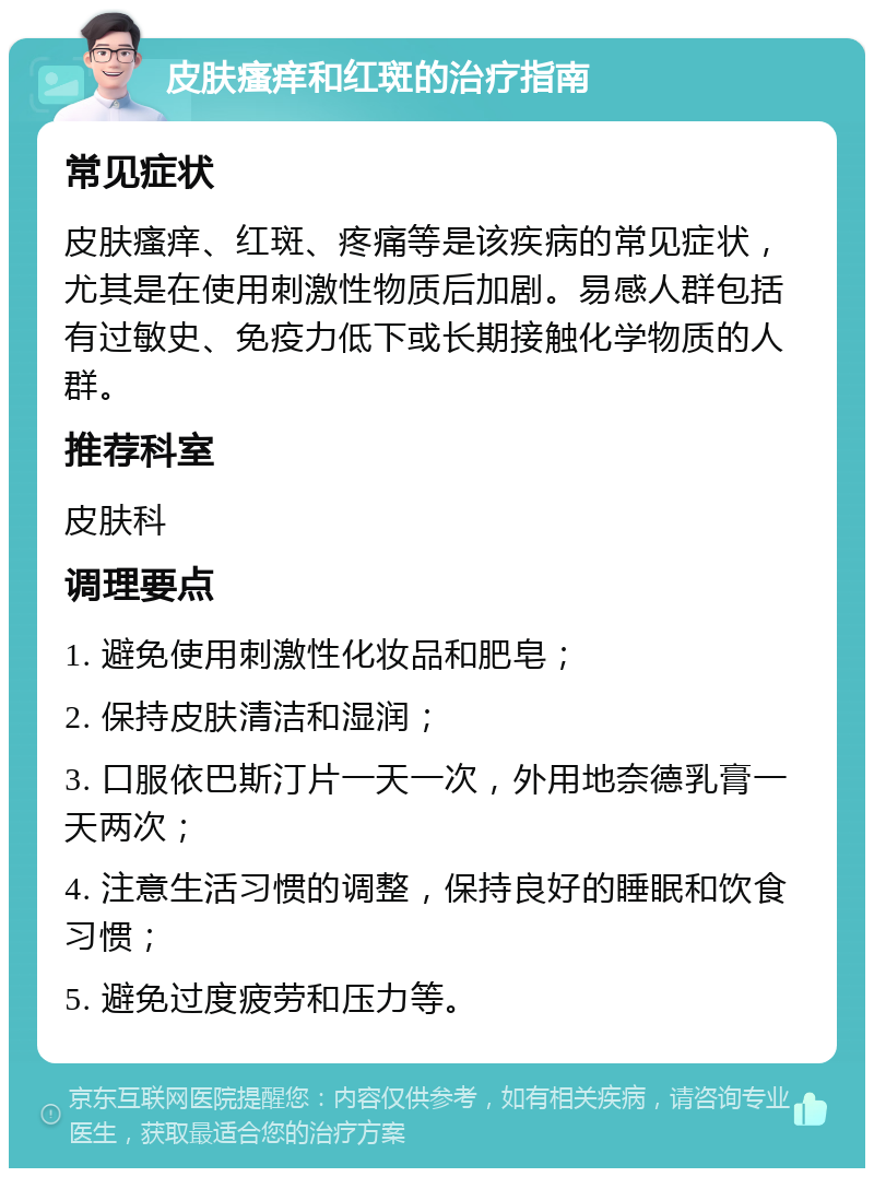 皮肤瘙痒和红斑的治疗指南 常见症状 皮肤瘙痒、红斑、疼痛等是该疾病的常见症状，尤其是在使用刺激性物质后加剧。易感人群包括有过敏史、免疫力低下或长期接触化学物质的人群。 推荐科室 皮肤科 调理要点 1. 避免使用刺激性化妆品和肥皂； 2. 保持皮肤清洁和湿润； 3. 口服依巴斯汀片一天一次，外用地奈德乳膏一天两次； 4. 注意生活习惯的调整，保持良好的睡眠和饮食习惯； 5. 避免过度疲劳和压力等。