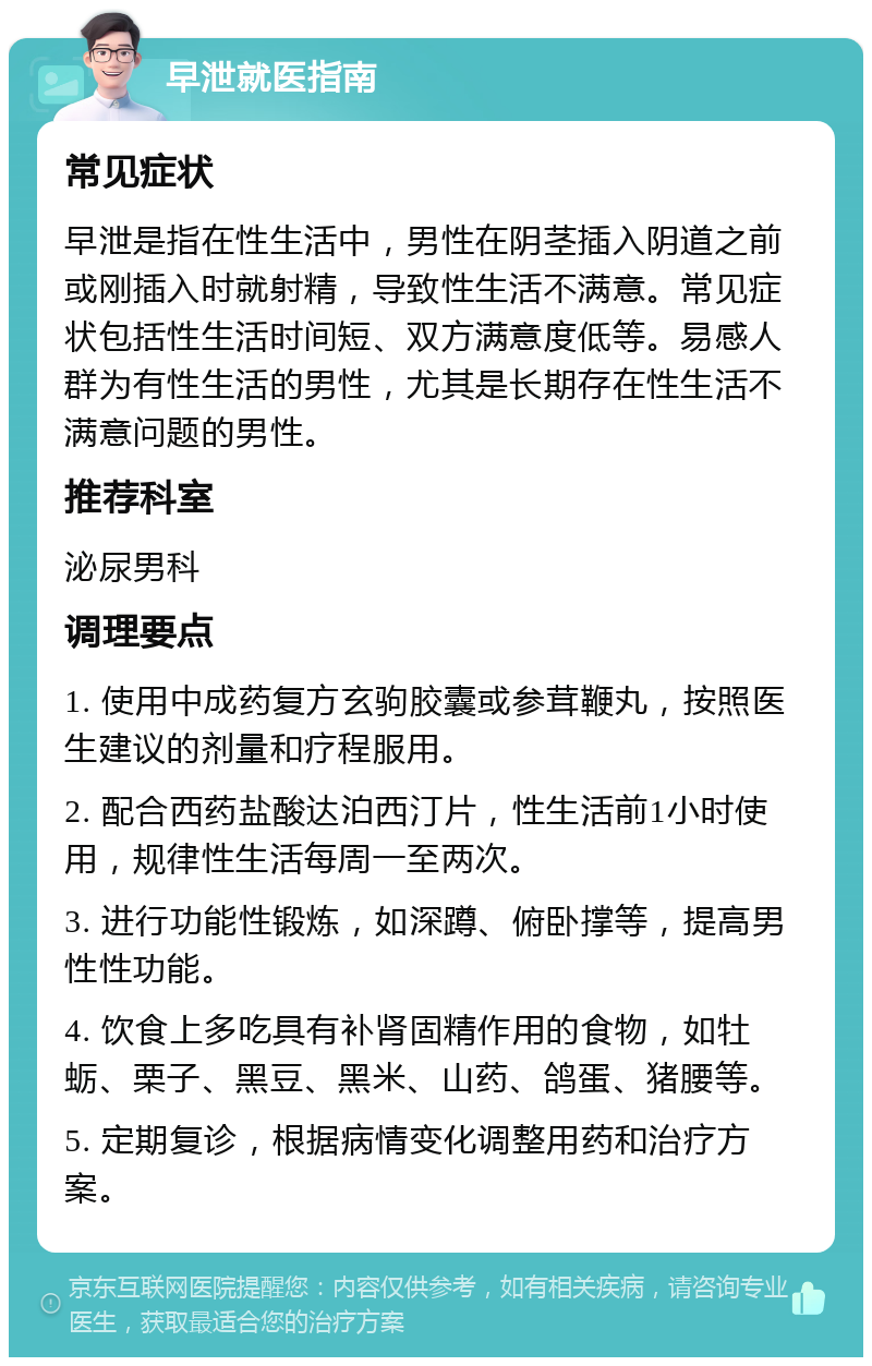 早泄就医指南 常见症状 早泄是指在性生活中，男性在阴茎插入阴道之前或刚插入时就射精，导致性生活不满意。常见症状包括性生活时间短、双方满意度低等。易感人群为有性生活的男性，尤其是长期存在性生活不满意问题的男性。 推荐科室 泌尿男科 调理要点 1. 使用中成药复方玄驹胶囊或参茸鞭丸，按照医生建议的剂量和疗程服用。 2. 配合西药盐酸达泊西汀片，性生活前1小时使用，规律性生活每周一至两次。 3. 进行功能性锻炼，如深蹲、俯卧撑等，提高男性性功能。 4. 饮食上多吃具有补肾固精作用的食物，如牡蛎、栗子、黑豆、黑米、山药、鸽蛋、猪腰等。 5. 定期复诊，根据病情变化调整用药和治疗方案。