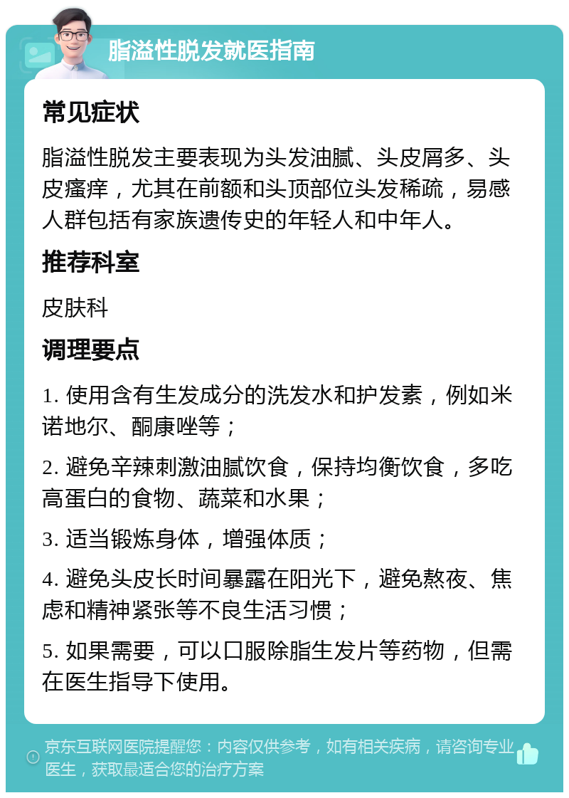 脂溢性脱发就医指南 常见症状 脂溢性脱发主要表现为头发油腻、头皮屑多、头皮瘙痒，尤其在前额和头顶部位头发稀疏，易感人群包括有家族遗传史的年轻人和中年人。 推荐科室 皮肤科 调理要点 1. 使用含有生发成分的洗发水和护发素，例如米诺地尔、酮康唑等； 2. 避免辛辣刺激油腻饮食，保持均衡饮食，多吃高蛋白的食物、蔬菜和水果； 3. 适当锻炼身体，增强体质； 4. 避免头皮长时间暴露在阳光下，避免熬夜、焦虑和精神紧张等不良生活习惯； 5. 如果需要，可以口服除脂生发片等药物，但需在医生指导下使用。