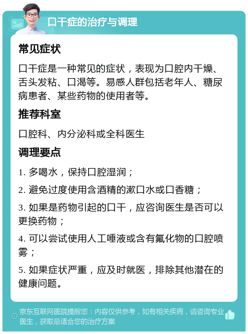 口干症的治疗与调理 常见症状 口干症是一种常见的症状，表现为口腔内干燥、舌头发粘、口渴等。易感人群包括老年人、糖尿病患者、某些药物的使用者等。 推荐科室 口腔科、内分泌科或全科医生 调理要点 1. 多喝水，保持口腔湿润； 2. 避免过度使用含酒精的漱口水或口香糖； 3. 如果是药物引起的口干，应咨询医生是否可以更换药物； 4. 可以尝试使用人工唾液或含有氟化物的口腔喷雾； 5. 如果症状严重，应及时就医，排除其他潜在的健康问题。