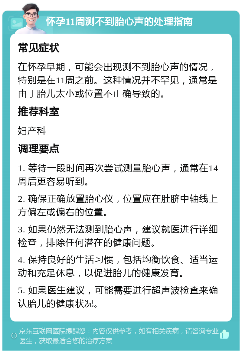 怀孕11周测不到胎心声的处理指南 常见症状 在怀孕早期，可能会出现测不到胎心声的情况，特别是在11周之前。这种情况并不罕见，通常是由于胎儿太小或位置不正确导致的。 推荐科室 妇产科 调理要点 1. 等待一段时间再次尝试测量胎心声，通常在14周后更容易听到。 2. 确保正确放置胎心仪，位置应在肚脐中轴线上方偏左或偏右的位置。 3. 如果仍然无法测到胎心声，建议就医进行详细检查，排除任何潜在的健康问题。 4. 保持良好的生活习惯，包括均衡饮食、适当运动和充足休息，以促进胎儿的健康发育。 5. 如果医生建议，可能需要进行超声波检查来确认胎儿的健康状况。