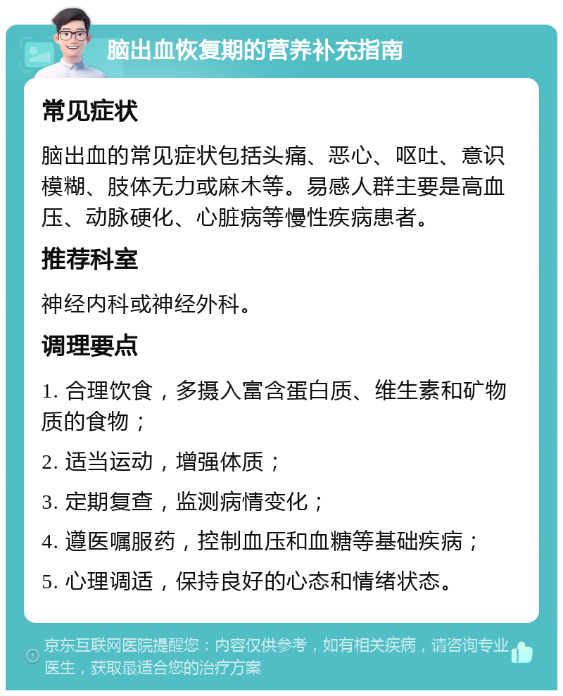 脑出血恢复期的营养补充指南 常见症状 脑出血的常见症状包括头痛、恶心、呕吐、意识模糊、肢体无力或麻木等。易感人群主要是高血压、动脉硬化、心脏病等慢性疾病患者。 推荐科室 神经内科或神经外科。 调理要点 1. 合理饮食，多摄入富含蛋白质、维生素和矿物质的食物； 2. 适当运动，增强体质； 3. 定期复查，监测病情变化； 4. 遵医嘱服药，控制血压和血糖等基础疾病； 5. 心理调适，保持良好的心态和情绪状态。