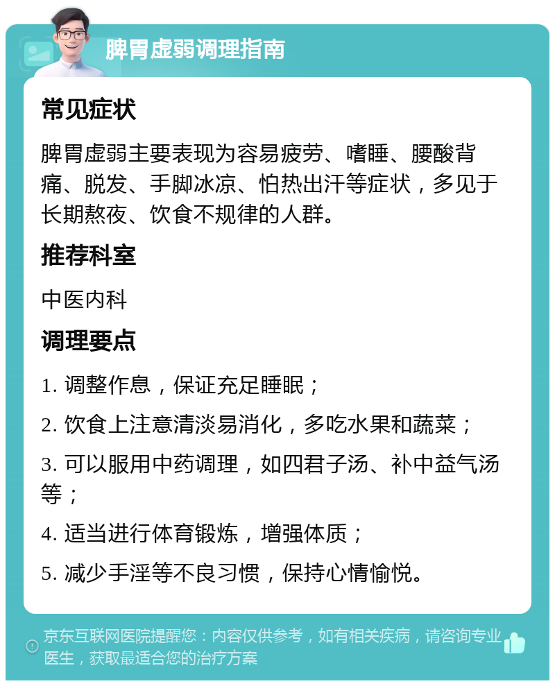 脾胃虚弱调理指南 常见症状 脾胃虚弱主要表现为容易疲劳、嗜睡、腰酸背痛、脱发、手脚冰凉、怕热出汗等症状，多见于长期熬夜、饮食不规律的人群。 推荐科室 中医内科 调理要点 1. 调整作息，保证充足睡眠； 2. 饮食上注意清淡易消化，多吃水果和蔬菜； 3. 可以服用中药调理，如四君子汤、补中益气汤等； 4. 适当进行体育锻炼，增强体质； 5. 减少手淫等不良习惯，保持心情愉悦。