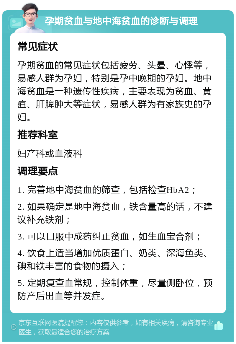 孕期贫血与地中海贫血的诊断与调理 常见症状 孕期贫血的常见症状包括疲劳、头晕、心悸等，易感人群为孕妇，特别是孕中晚期的孕妇。地中海贫血是一种遗传性疾病，主要表现为贫血、黄疸、肝脾肿大等症状，易感人群为有家族史的孕妇。 推荐科室 妇产科或血液科 调理要点 1. 完善地中海贫血的筛查，包括检查HbA2； 2. 如果确定是地中海贫血，铁含量高的话，不建议补充铁剂； 3. 可以口服中成药纠正贫血，如生血宝合剂； 4. 饮食上适当增加优质蛋白、奶类、深海鱼类、碘和铁丰富的食物的摄入； 5. 定期复查血常规，控制体重，尽量侧卧位，预防产后出血等并发症。