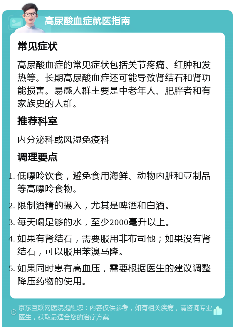 高尿酸血症就医指南 常见症状 高尿酸血症的常见症状包括关节疼痛、红肿和发热等。长期高尿酸血症还可能导致肾结石和肾功能损害。易感人群主要是中老年人、肥胖者和有家族史的人群。 推荐科室 内分泌科或风湿免疫科 调理要点 低嘌呤饮食，避免食用海鲜、动物内脏和豆制品等高嘌呤食物。 限制酒精的摄入，尤其是啤酒和白酒。 每天喝足够的水，至少2000毫升以上。 如果有肾结石，需要服用非布司他；如果没有肾结石，可以服用苯溴马隆。 如果同时患有高血压，需要根据医生的建议调整降压药物的使用。