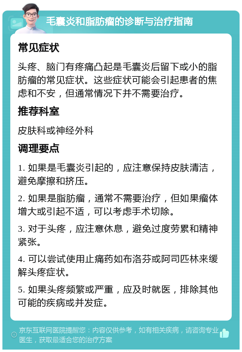 毛囊炎和脂肪瘤的诊断与治疗指南 常见症状 头疼、脑门有疼痛凸起是毛囊炎后留下或小的脂肪瘤的常见症状。这些症状可能会引起患者的焦虑和不安，但通常情况下并不需要治疗。 推荐科室 皮肤科或神经外科 调理要点 1. 如果是毛囊炎引起的，应注意保持皮肤清洁，避免摩擦和挤压。 2. 如果是脂肪瘤，通常不需要治疗，但如果瘤体增大或引起不适，可以考虑手术切除。 3. 对于头疼，应注意休息，避免过度劳累和精神紧张。 4. 可以尝试使用止痛药如布洛芬或阿司匹林来缓解头疼症状。 5. 如果头疼频繁或严重，应及时就医，排除其他可能的疾病或并发症。