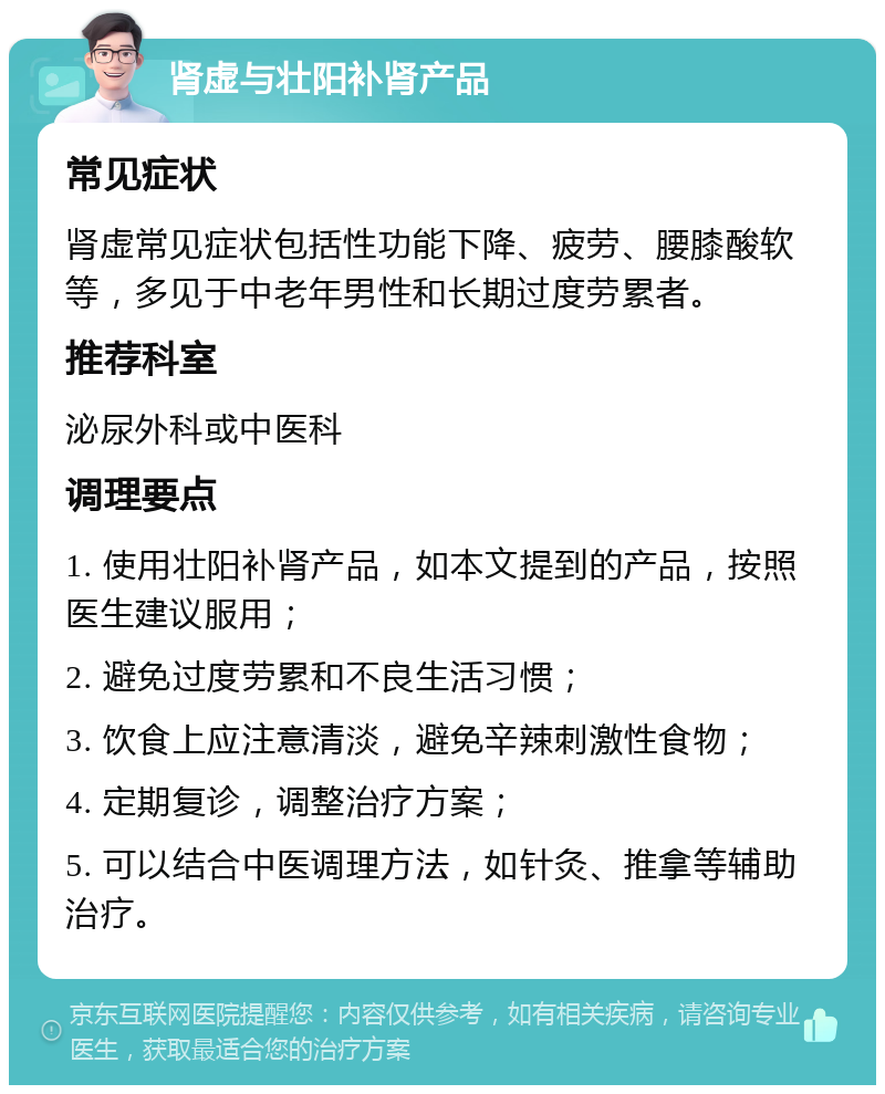 肾虚与壮阳补肾产品 常见症状 肾虚常见症状包括性功能下降、疲劳、腰膝酸软等，多见于中老年男性和长期过度劳累者。 推荐科室 泌尿外科或中医科 调理要点 1. 使用壮阳补肾产品，如本文提到的产品，按照医生建议服用； 2. 避免过度劳累和不良生活习惯； 3. 饮食上应注意清淡，避免辛辣刺激性食物； 4. 定期复诊，调整治疗方案； 5. 可以结合中医调理方法，如针灸、推拿等辅助治疗。