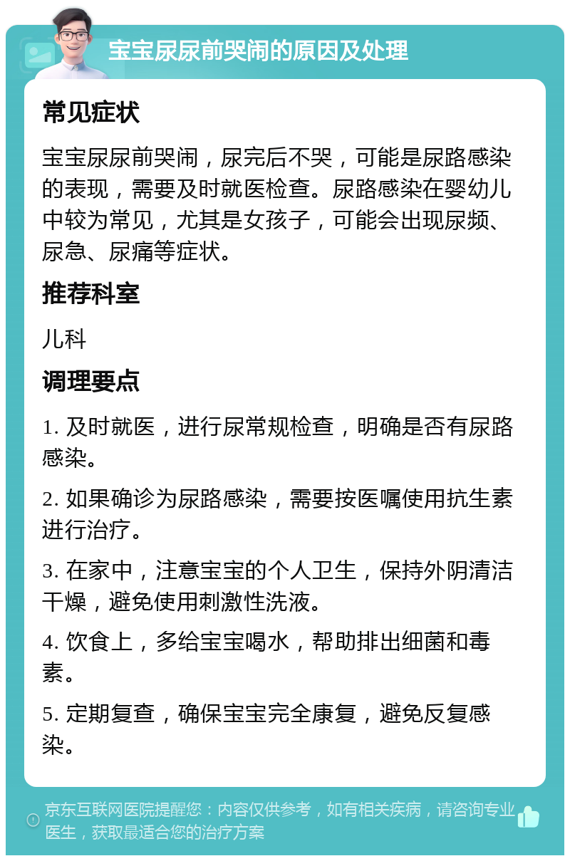 宝宝尿尿前哭闹的原因及处理 常见症状 宝宝尿尿前哭闹，尿完后不哭，可能是尿路感染的表现，需要及时就医检查。尿路感染在婴幼儿中较为常见，尤其是女孩子，可能会出现尿频、尿急、尿痛等症状。 推荐科室 儿科 调理要点 1. 及时就医，进行尿常规检查，明确是否有尿路感染。 2. 如果确诊为尿路感染，需要按医嘱使用抗生素进行治疗。 3. 在家中，注意宝宝的个人卫生，保持外阴清洁干燥，避免使用刺激性洗液。 4. 饮食上，多给宝宝喝水，帮助排出细菌和毒素。 5. 定期复查，确保宝宝完全康复，避免反复感染。