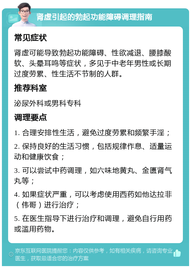 肾虚引起的勃起功能障碍调理指南 常见症状 肾虚可能导致勃起功能障碍、性欲减退、腰膝酸软、头晕耳鸣等症状，多见于中老年男性或长期过度劳累、性生活不节制的人群。 推荐科室 泌尿外科或男科专科 调理要点 1. 合理安排性生活，避免过度劳累和频繁手淫； 2. 保持良好的生活习惯，包括规律作息、适量运动和健康饮食； 3. 可以尝试中药调理，如六味地黄丸、金匮肾气丸等； 4. 如果症状严重，可以考虑使用西药如他达拉非（伟哥）进行治疗； 5. 在医生指导下进行治疗和调理，避免自行用药或滥用药物。