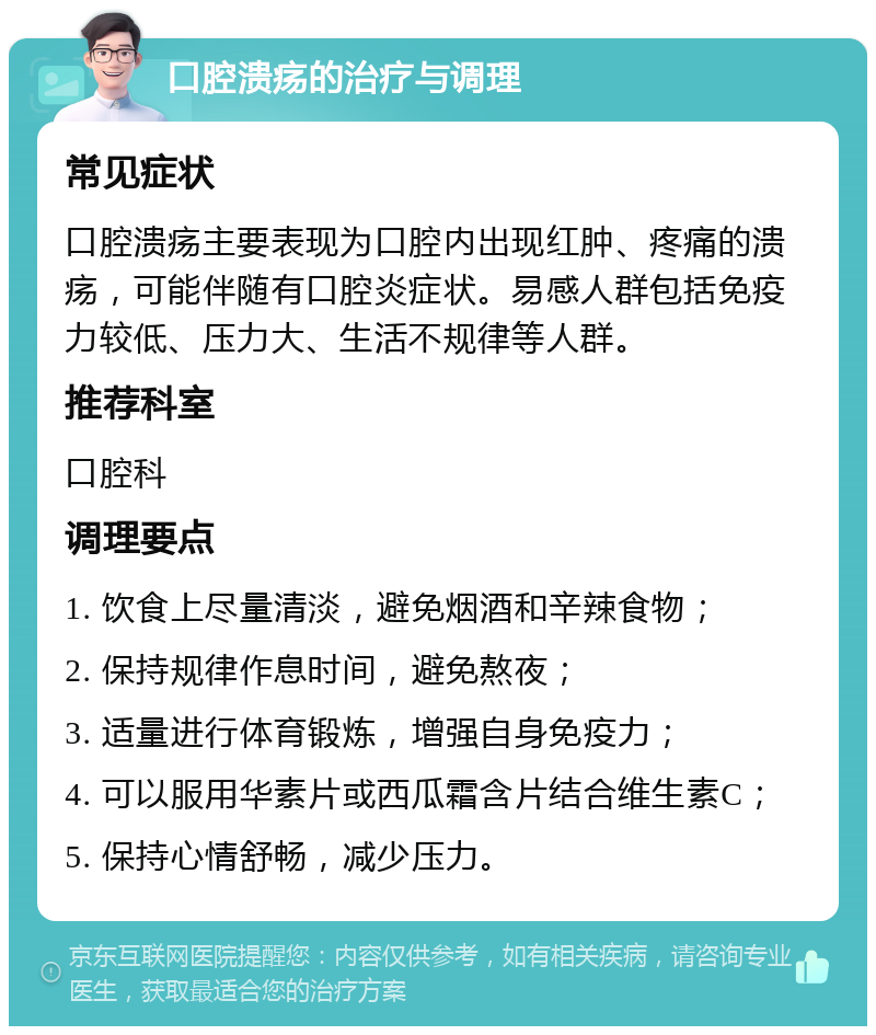 口腔溃疡的治疗与调理 常见症状 口腔溃疡主要表现为口腔内出现红肿、疼痛的溃疡，可能伴随有口腔炎症状。易感人群包括免疫力较低、压力大、生活不规律等人群。 推荐科室 口腔科 调理要点 1. 饮食上尽量清淡，避免烟酒和辛辣食物； 2. 保持规律作息时间，避免熬夜； 3. 适量进行体育锻炼，增强自身免疫力； 4. 可以服用华素片或西瓜霜含片结合维生素C； 5. 保持心情舒畅，减少压力。