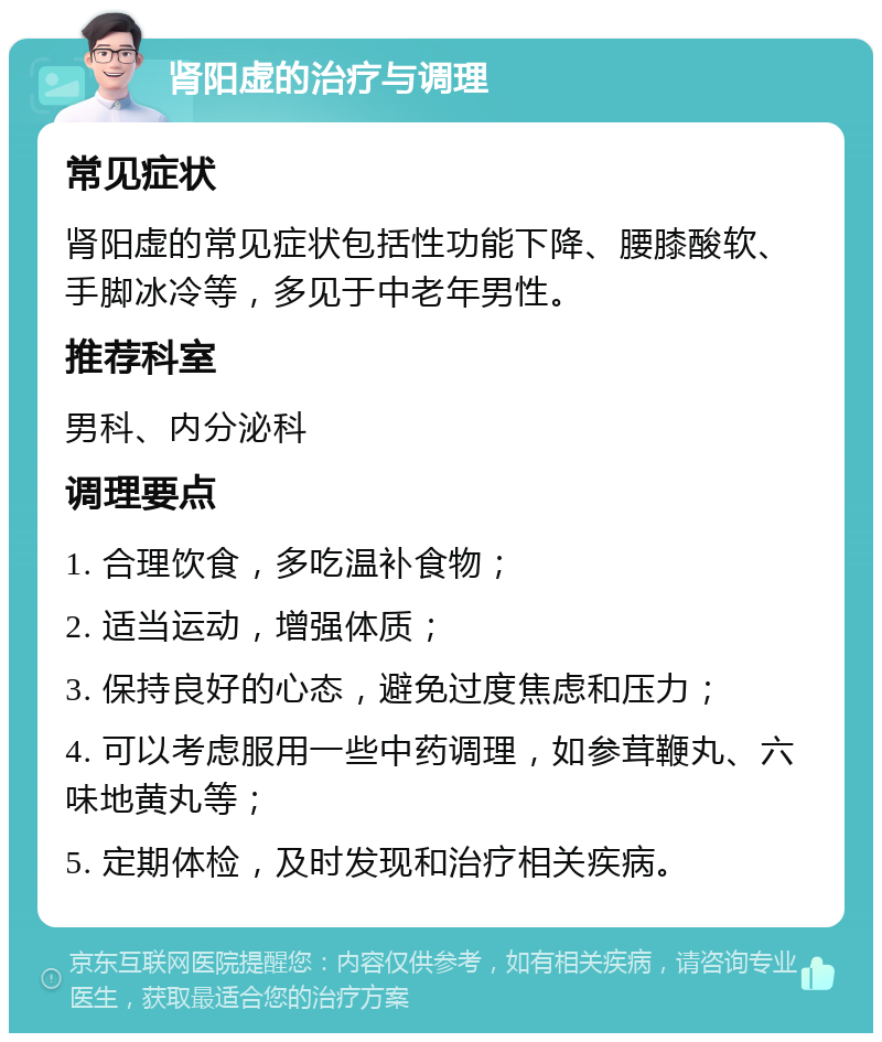 肾阳虚的治疗与调理 常见症状 肾阳虚的常见症状包括性功能下降、腰膝酸软、手脚冰冷等，多见于中老年男性。 推荐科室 男科、内分泌科 调理要点 1. 合理饮食，多吃温补食物； 2. 适当运动，增强体质； 3. 保持良好的心态，避免过度焦虑和压力； 4. 可以考虑服用一些中药调理，如参茸鞭丸、六味地黄丸等； 5. 定期体检，及时发现和治疗相关疾病。