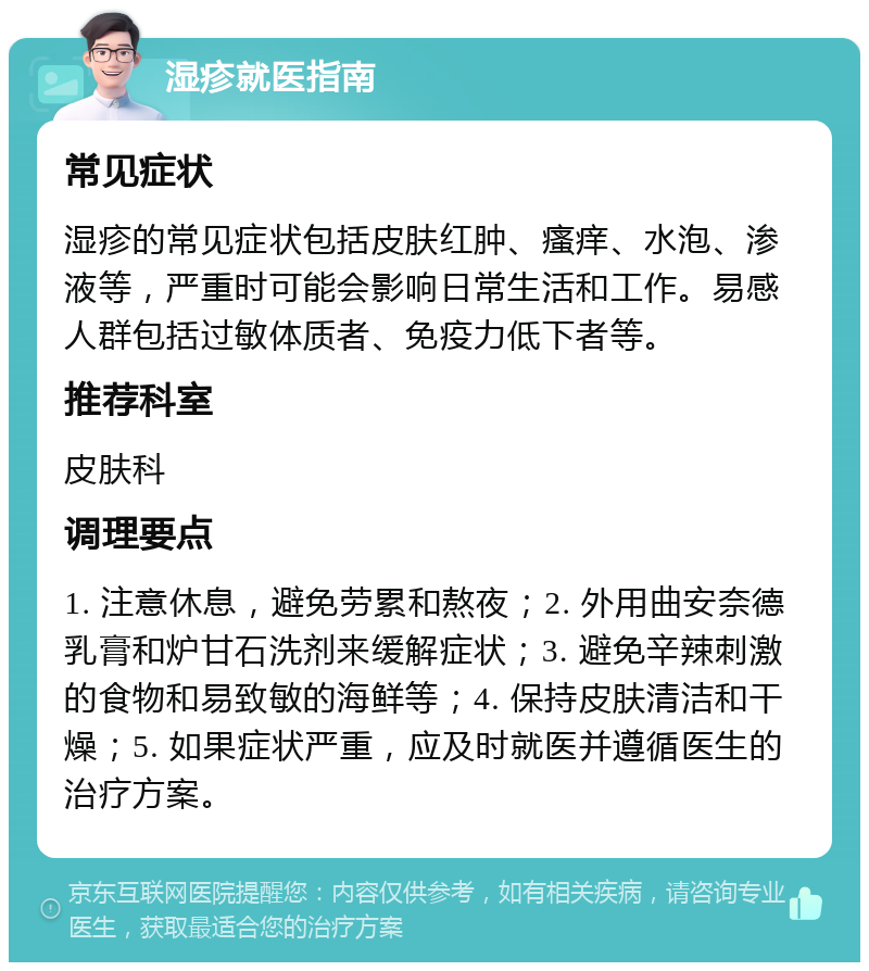 湿疹就医指南 常见症状 湿疹的常见症状包括皮肤红肿、瘙痒、水泡、渗液等，严重时可能会影响日常生活和工作。易感人群包括过敏体质者、免疫力低下者等。 推荐科室 皮肤科 调理要点 1. 注意休息，避免劳累和熬夜；2. 外用曲安奈德乳膏和炉甘石洗剂来缓解症状；3. 避免辛辣刺激的食物和易致敏的海鲜等；4. 保持皮肤清洁和干燥；5. 如果症状严重，应及时就医并遵循医生的治疗方案。