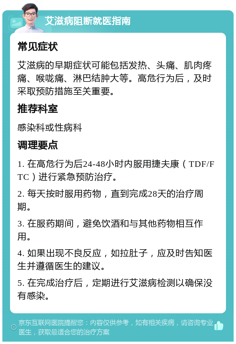 艾滋病阻断就医指南 常见症状 艾滋病的早期症状可能包括发热、头痛、肌肉疼痛、喉咙痛、淋巴结肿大等。高危行为后，及时采取预防措施至关重要。 推荐科室 感染科或性病科 调理要点 1. 在高危行为后24-48小时内服用捷夫康（TDF/FTC）进行紧急预防治疗。 2. 每天按时服用药物，直到完成28天的治疗周期。 3. 在服药期间，避免饮酒和与其他药物相互作用。 4. 如果出现不良反应，如拉肚子，应及时告知医生并遵循医生的建议。 5. 在完成治疗后，定期进行艾滋病检测以确保没有感染。