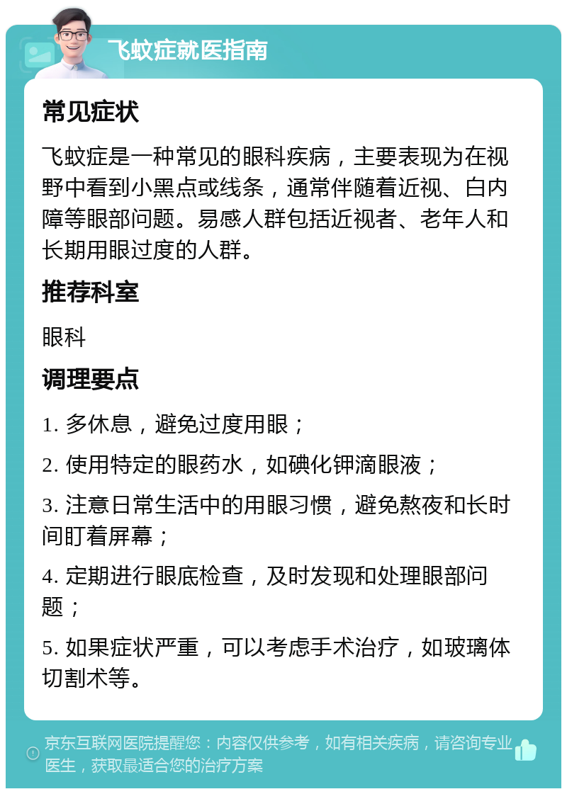 飞蚊症就医指南 常见症状 飞蚊症是一种常见的眼科疾病，主要表现为在视野中看到小黑点或线条，通常伴随着近视、白内障等眼部问题。易感人群包括近视者、老年人和长期用眼过度的人群。 推荐科室 眼科 调理要点 1. 多休息，避免过度用眼； 2. 使用特定的眼药水，如碘化钾滴眼液； 3. 注意日常生活中的用眼习惯，避免熬夜和长时间盯着屏幕； 4. 定期进行眼底检查，及时发现和处理眼部问题； 5. 如果症状严重，可以考虑手术治疗，如玻璃体切割术等。