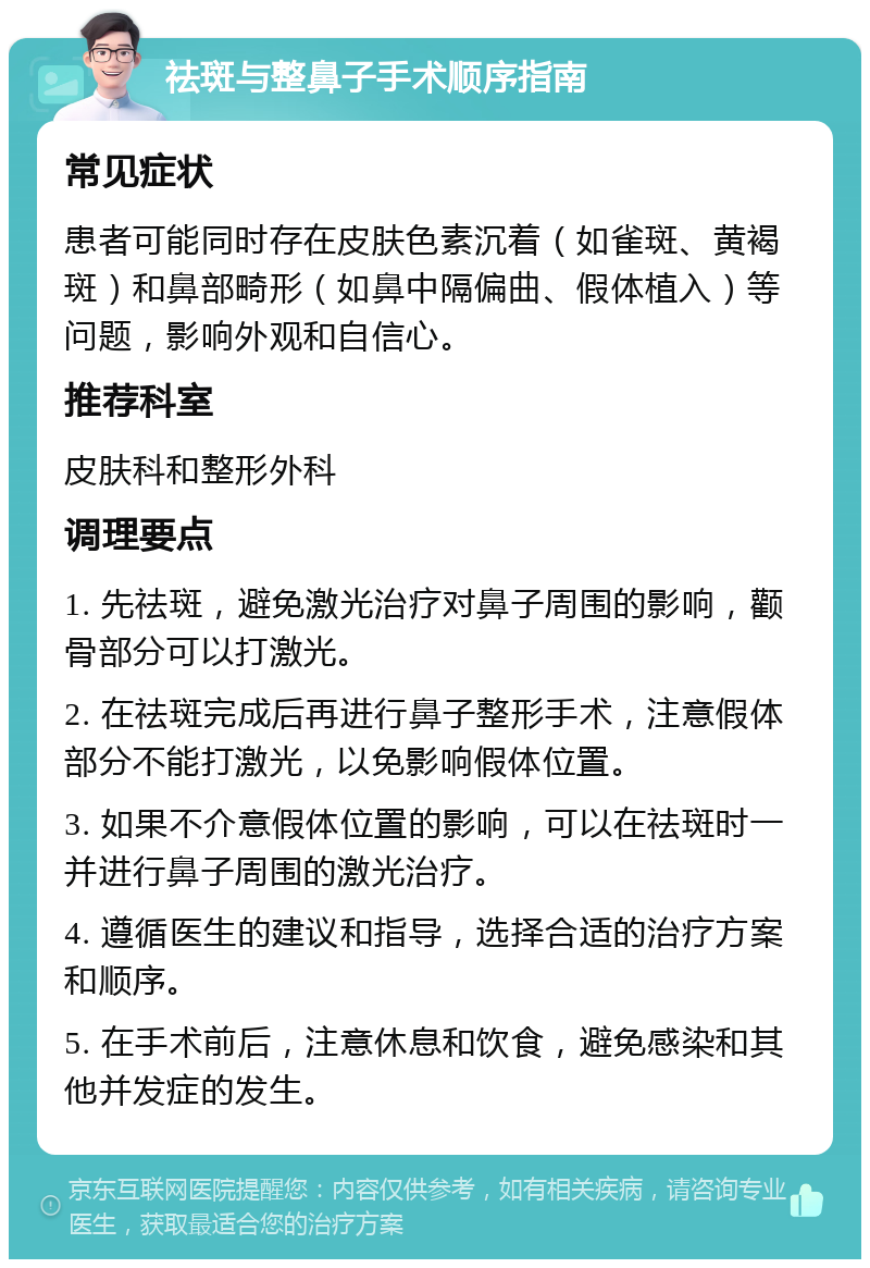 祛斑与整鼻子手术顺序指南 常见症状 患者可能同时存在皮肤色素沉着（如雀斑、黄褐斑）和鼻部畸形（如鼻中隔偏曲、假体植入）等问题，影响外观和自信心。 推荐科室 皮肤科和整形外科 调理要点 1. 先祛斑，避免激光治疗对鼻子周围的影响，颧骨部分可以打激光。 2. 在祛斑完成后再进行鼻子整形手术，注意假体部分不能打激光，以免影响假体位置。 3. 如果不介意假体位置的影响，可以在祛斑时一并进行鼻子周围的激光治疗。 4. 遵循医生的建议和指导，选择合适的治疗方案和顺序。 5. 在手术前后，注意休息和饮食，避免感染和其他并发症的发生。