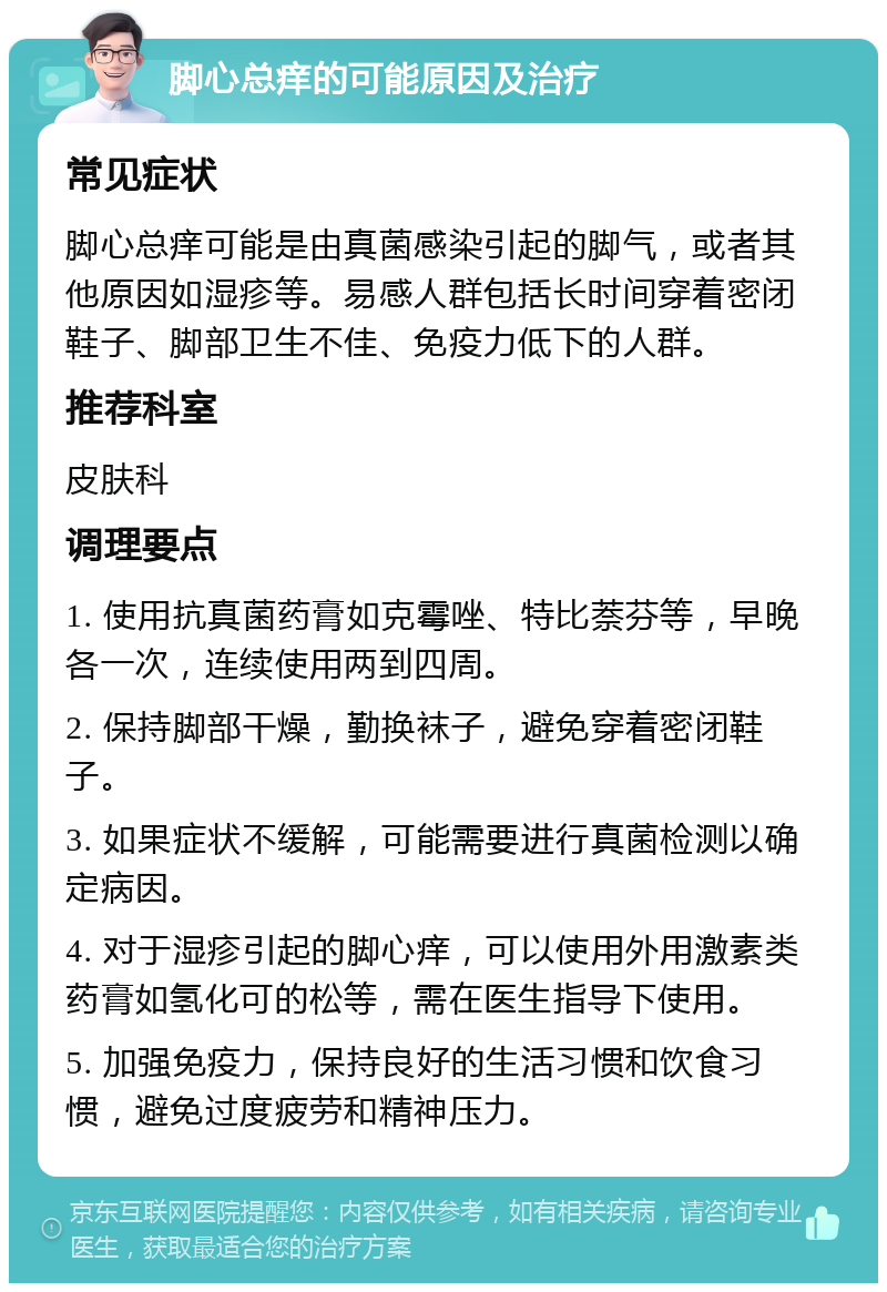 脚心总痒的可能原因及治疗 常见症状 脚心总痒可能是由真菌感染引起的脚气，或者其他原因如湿疹等。易感人群包括长时间穿着密闭鞋子、脚部卫生不佳、免疫力低下的人群。 推荐科室 皮肤科 调理要点 1. 使用抗真菌药膏如克霉唑、特比萘芬等，早晚各一次，连续使用两到四周。 2. 保持脚部干燥，勤换袜子，避免穿着密闭鞋子。 3. 如果症状不缓解，可能需要进行真菌检测以确定病因。 4. 对于湿疹引起的脚心痒，可以使用外用激素类药膏如氢化可的松等，需在医生指导下使用。 5. 加强免疫力，保持良好的生活习惯和饮食习惯，避免过度疲劳和精神压力。