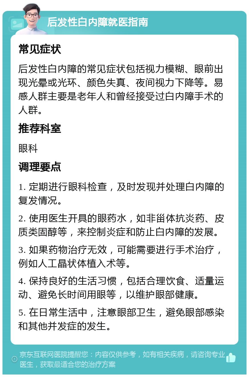 后发性白内障就医指南 常见症状 后发性白内障的常见症状包括视力模糊、眼前出现光晕或光环、颜色失真、夜间视力下降等。易感人群主要是老年人和曾经接受过白内障手术的人群。 推荐科室 眼科 调理要点 1. 定期进行眼科检查，及时发现并处理白内障的复发情况。 2. 使用医生开具的眼药水，如非甾体抗炎药、皮质类固醇等，来控制炎症和防止白内障的发展。 3. 如果药物治疗无效，可能需要进行手术治疗，例如人工晶状体植入术等。 4. 保持良好的生活习惯，包括合理饮食、适量运动、避免长时间用眼等，以维护眼部健康。 5. 在日常生活中，注意眼部卫生，避免眼部感染和其他并发症的发生。